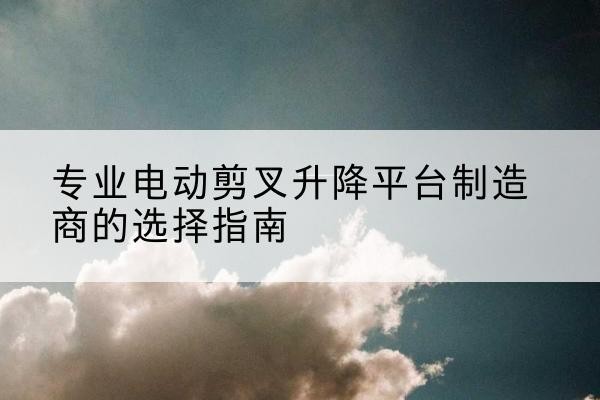 瑞昌电动剪叉升降平台厂家-专业电动剪叉升降平台制造商的选择指南
