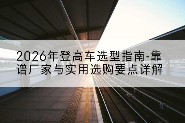 瑞昌登高车厂家推荐-2026年登高车选型指南-靠谱厂家与实用选购要点详解