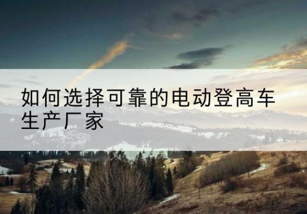 瑞昌电动登高车厂家-如何选择可靠的电动登高车生产厂家