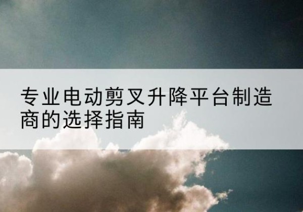 瑞昌电动剪叉升降平台厂家-专业电动剪叉升降平台制造商的选择指南