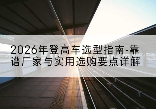 瑞昌登高车厂家推荐-2026年登高车选型指南-靠谱厂家与实用选购要点详解